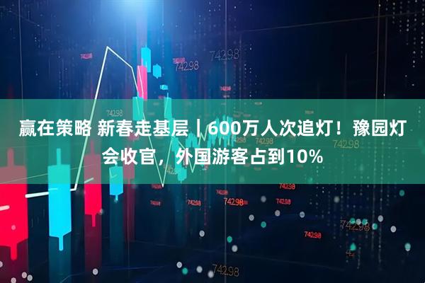 赢在策略 新春走基层｜600万人次追灯！豫园灯会收官，外国游客占到10%