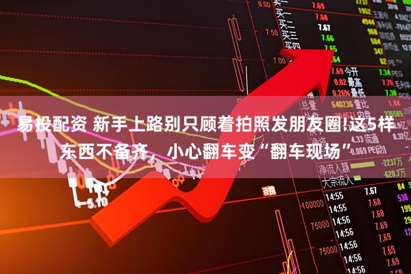易投配资 新手上路别只顾着拍照发朋友圈!这5样东西不备齐，小心翻车变“翻车现场”