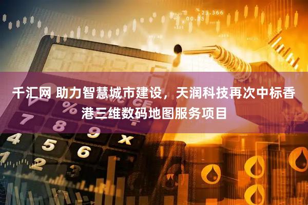 千汇网 助力智慧城市建设，天润科技再次中标香港三维数码地图服务项目