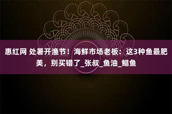 惠红网 处暑开渔节！海鲜市场老板：这3种鱼最肥美，别买错了_张叔_鱼油_鲳鱼