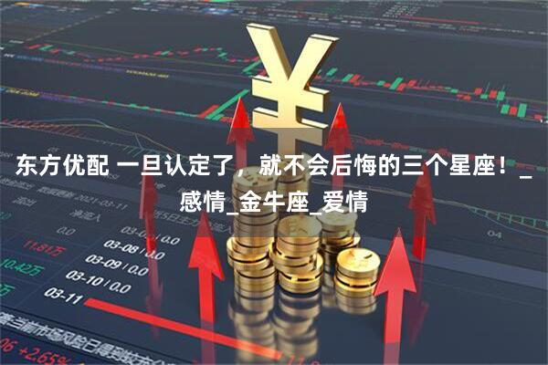 东方优配 一旦认定了，就不会后悔的三个星座！_感情_金牛座_爱情