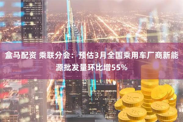 盒马配资 乘联分会：预估3月全国乘用车厂商新能源批发量环比增55%