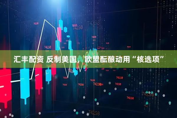 汇丰配资 反制美国，欧盟酝酿动用“核选项”