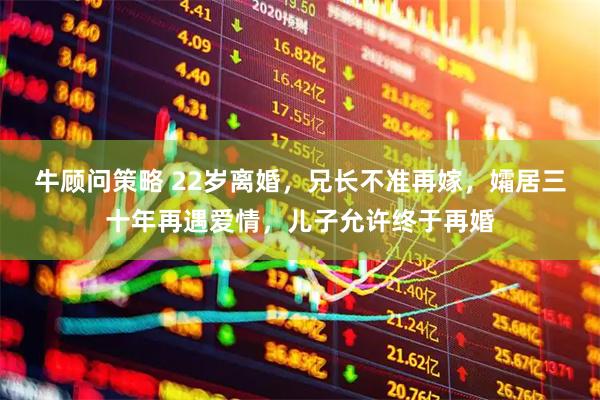 牛顾问策略 22岁离婚，兄长不准再嫁，孀居三十年再遇爱情，儿子允许终于再婚