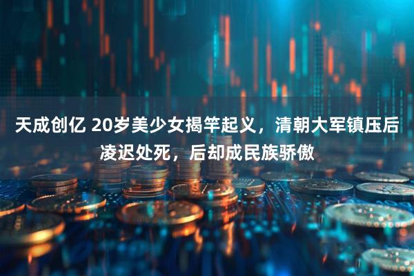 天成创亿 20岁美少女揭竿起义，清朝大军镇压后凌迟处死，后却成民族骄傲