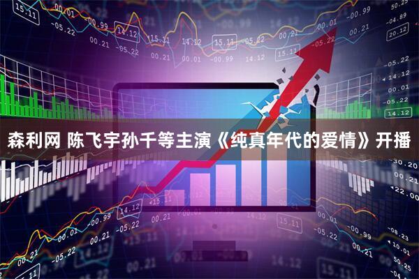 森利网 陈飞宇孙千等主演《纯真年代的爱情》开播