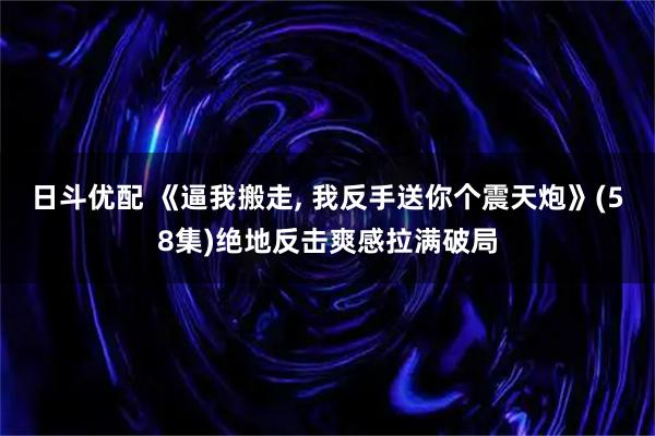 日斗优配 《逼我搬走, 我反手送你个震天炮》(58集)绝地反击爽感拉满破局