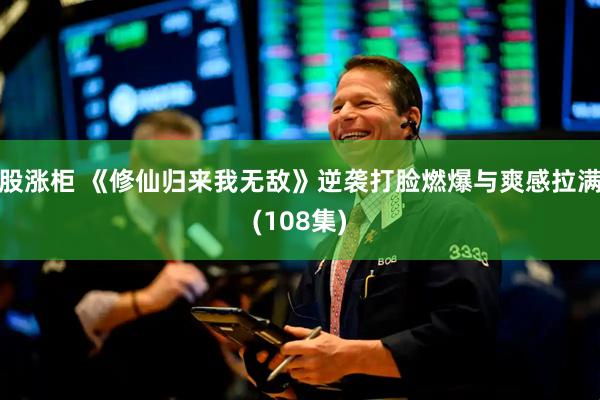 股涨柜 《修仙归来我无敌》逆袭打脸燃爆与爽感拉满(108集)