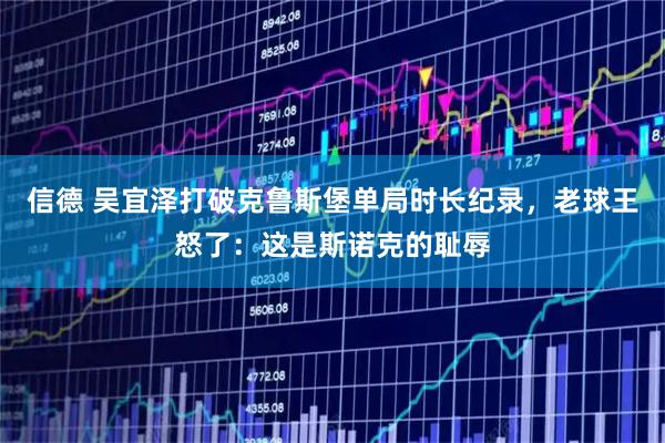 信德 吴宜泽打破克鲁斯堡单局时长纪录，老球王怒了：这是斯诺克的耻辱