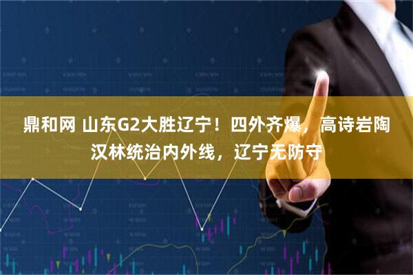 鼎和网 山东G2大胜辽宁！四外齐爆，高诗岩陶汉林统治内外线，辽宁无防守