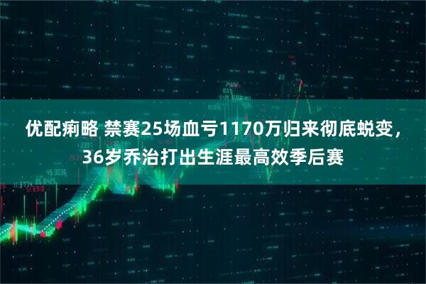 优配痢略 禁赛25场血亏1170万归来彻底蜕变，36岁乔治打出生涯最高效季后赛