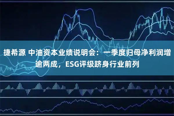 捷希源 中油资本业绩说明会：一季度归母净利润增逾两成，ESG评级跻身行业前列