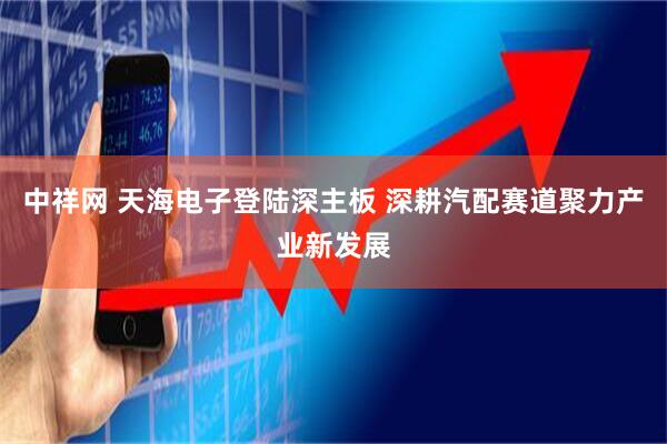 中祥网 天海电子登陆深主板 深耕汽配赛道聚力产业新发展