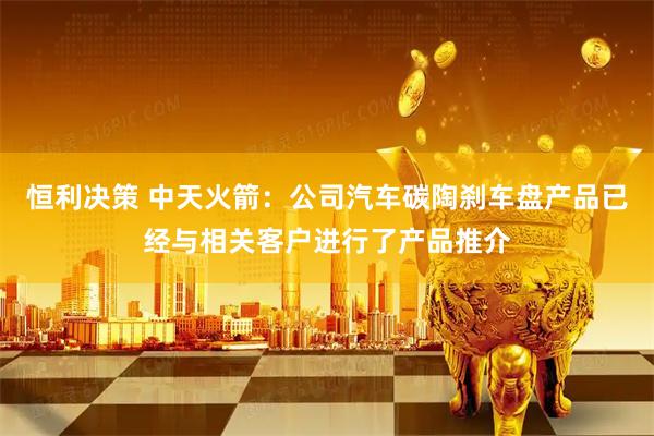 恒利决策 中天火箭：公司汽车碳陶刹车盘产品已经与相关客户进行了产品推介