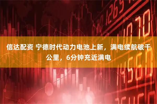 信达配资 宁德时代动力电池上新，满电续航破千公里，6分钟充近满电