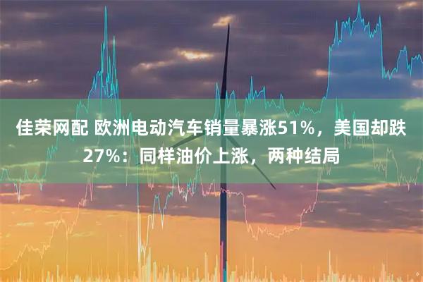 佳荣网配 欧洲电动汽车销量暴涨51%，美国却跌27%：同样油价上涨，两种结局