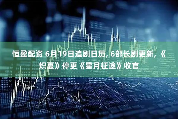 恒盈配资 6月19日追剧日历, 6部长剧更新, 《炽夏》停更《星月征途》收官