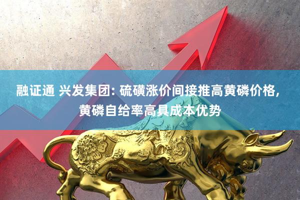 融证通 兴发集团: 硫磺涨价间接推高黄磷价格, 黄磷自给率高具成本优势