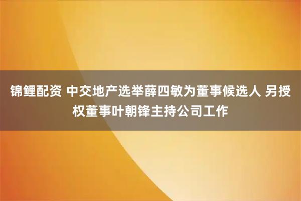 锦鲤配资 中交地产选举薛四敏为董事候选人 另授权董事叶朝锋主持公司工作