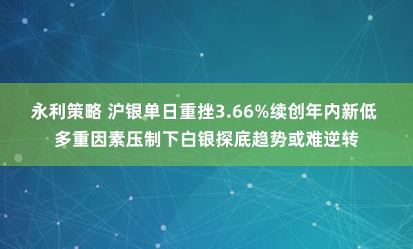 永利策略 沪银单日重挫3.66%续创年内新低 多重因素压制下白银探底趋势或难逆转