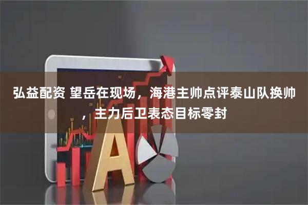 弘益配资 望岳在现场，海港主帅点评泰山队换帅，主力后卫表态目标零封
