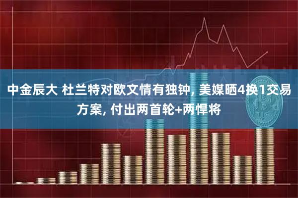 中金辰大 杜兰特对欧文情有独钟, 美媒晒4换1交易方案, 付出两首轮+两悍将
