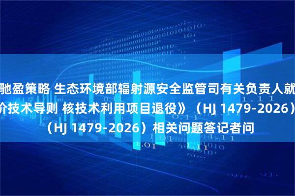 驰盈策略 生态环境部辐射源安全监管司有关负责人就《生态环境影响评价技术导则 核技术利用项目退役》（HJ 1479-2026）相关问题答记者问