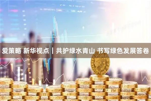 爱策略 新华视点｜共护绿水青山 书写绿色发展答卷