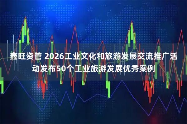 鑫旺资管 2026工业文化和旅游发展交流推广活动发布50个工业旅游发展优秀案例